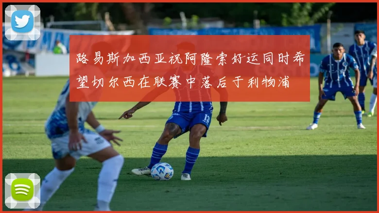 路易斯加西亚祝阿隆索好运同时希望切尔西在联赛中落后于利物浦