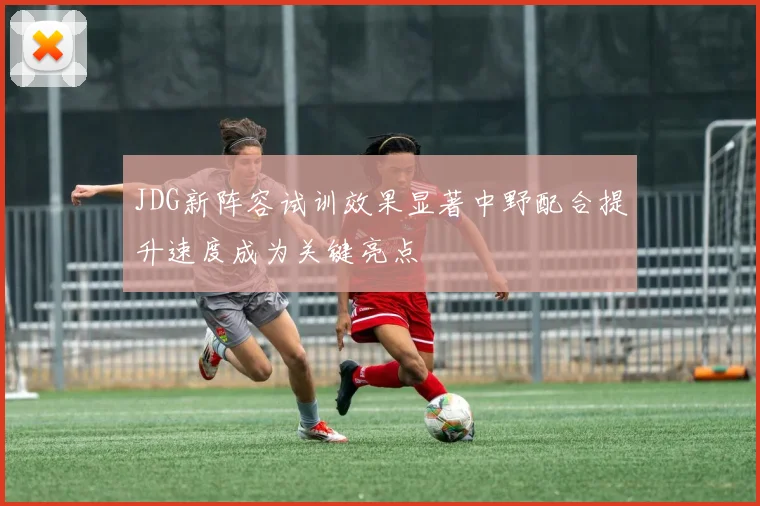 JDG新阵容试训效果显著中野配合提升速度成为关键亮点