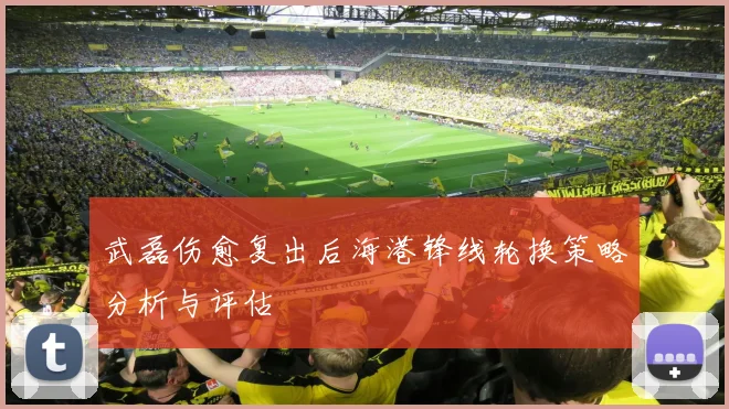 武磊伤愈复出后海港锋线轮换策略分析与评估