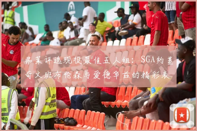 弗莱评选现役最佳五人组：SGA约基奇文班布伦森与爱德华兹的精彩表现