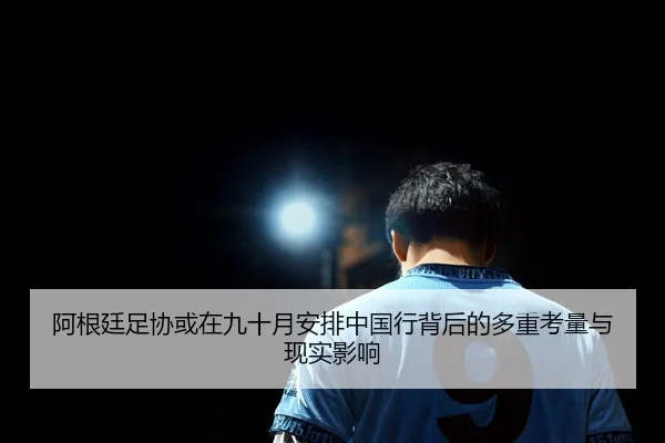 阿根廷足协或在九十月安排中国行背后的多重考量与现实影响