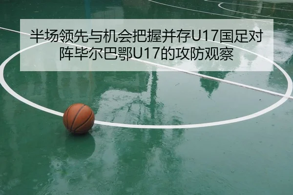 半场领先与机会把握并存U17国足对阵毕尔巴鄂U17的攻防观察