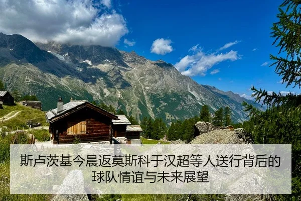 斯卢茨基今晨返莫斯科于汉超等人送行背后的球队情谊与未来展望